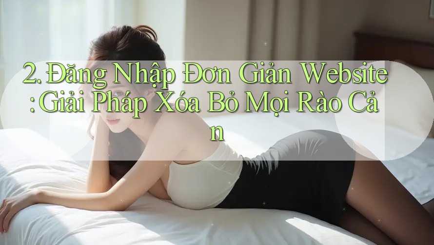 2. Đăng Nhập Đơn Giản Website: Giải Pháp Xóa Bỏ Mọi Rào Cản