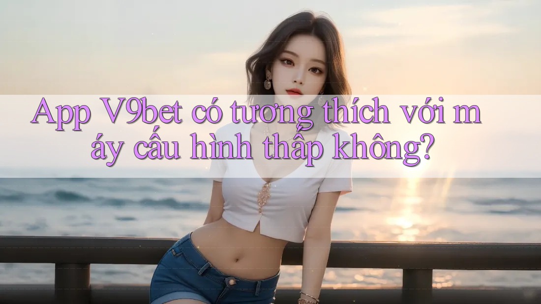 App V9bet có tương thích với máy cấu hình thấp không?
