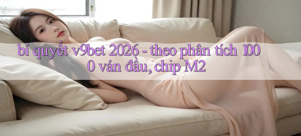 bí quyết v9bet 2026   theo phân tích 1000 ván đầu, chip M2