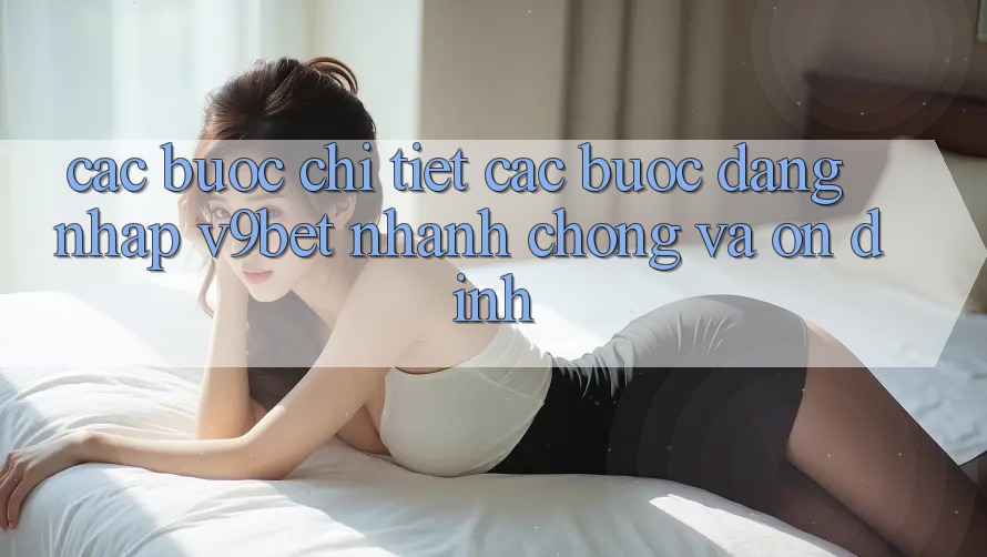 Các bước Chi Tiết Các Bước Đăng Nhập V9bet Nhanh chóng và Ổn định