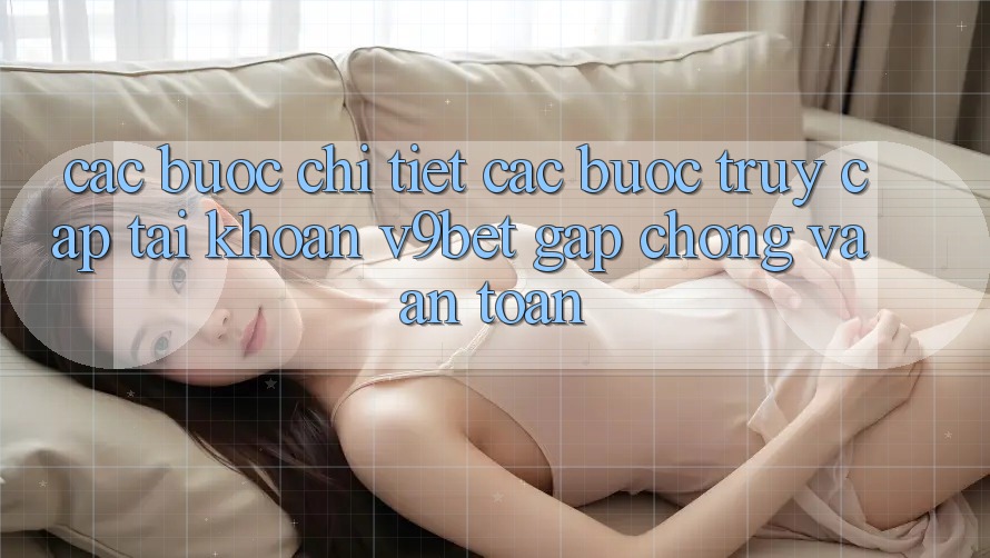 Các bước Chi Tiết Các Bước Truy cập tài khoản V9bet Gấp Chóng và An Toàn