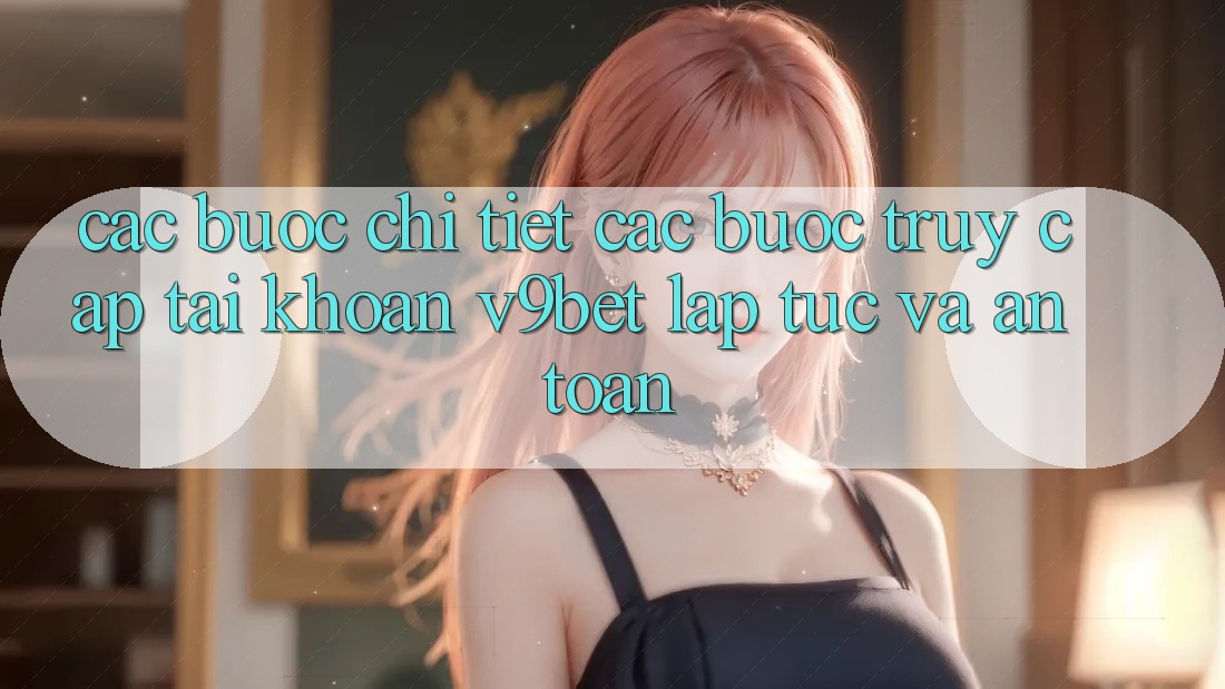 Các bước Chi Tiết Các Bước Truy cập tài khoản V9bet Lập tức và An Toàn