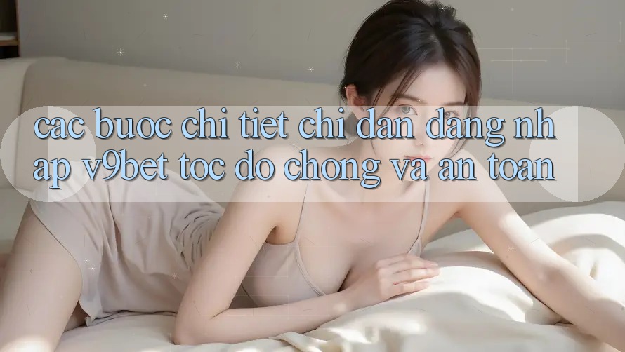 Các bước Chi Tiết Chỉ dẫn Đăng Nhập V9bet Tốc độ Chóng và An Toàn