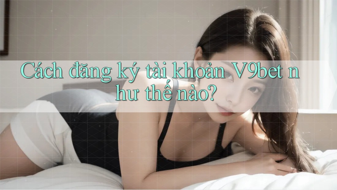Cách đăng ký tài khoản V9bet như thế nào?