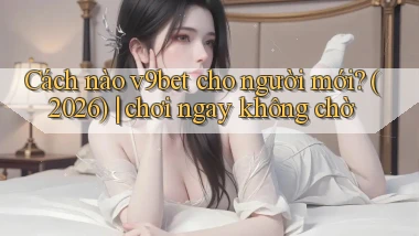 Cách nào v9bet cho người mới (2026) chơi ngay không chờ