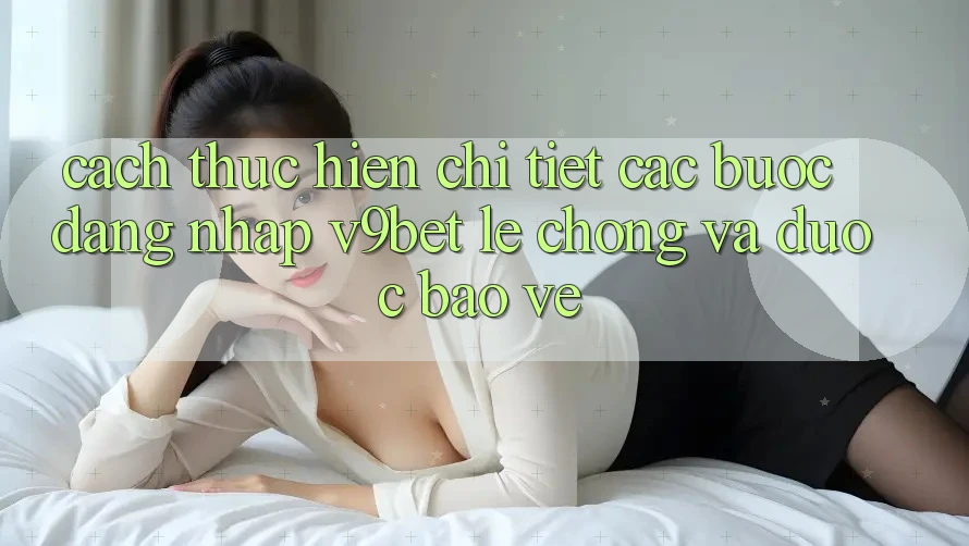 Cách thực hiện Chi Tiết Các bước Đăng Nhập V9bet Lẹ Chóng và Được bảo vệ