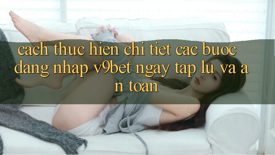 Cách thực hiện Chi Tiết Các Bước Đăng Nhập V9bet Ngay tắp lự và An Toàn