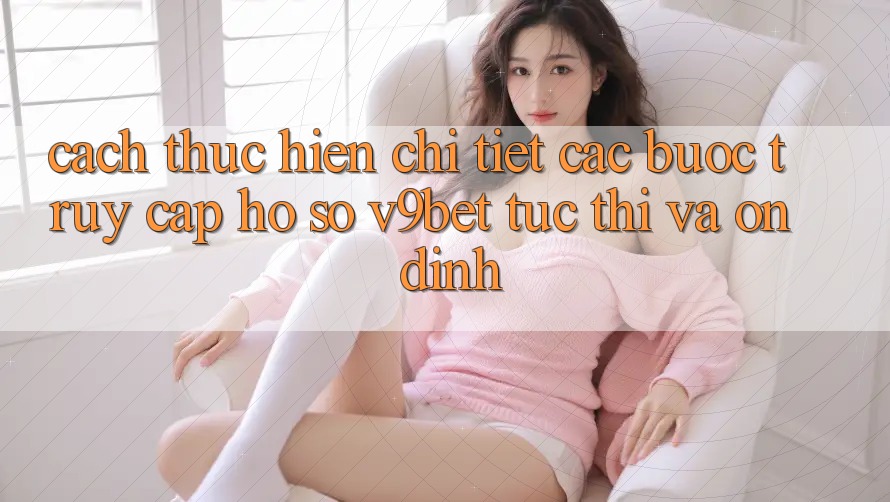 Cách thực hiện Chi Tiết Các Bước Truy cập hồ sơ V9bet Tức thì và Ổn định