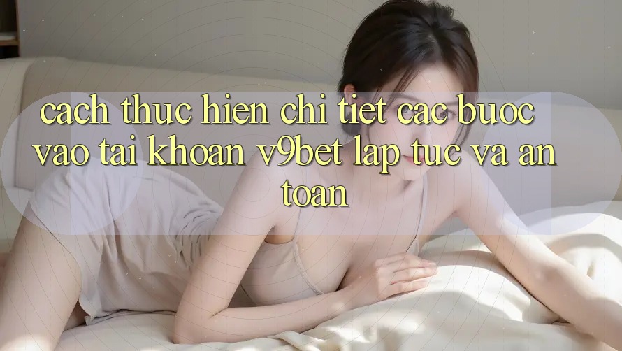 Cách thực hiện Chi Tiết Các Bước Vào tài khoản V9bet Lập tức và An toàn