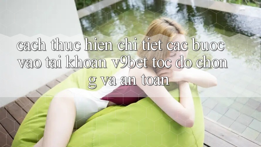 Cách thực hiện Chi Tiết Các Bước Vào tài khoản V9bet Tốc độ Chóng và An Toàn