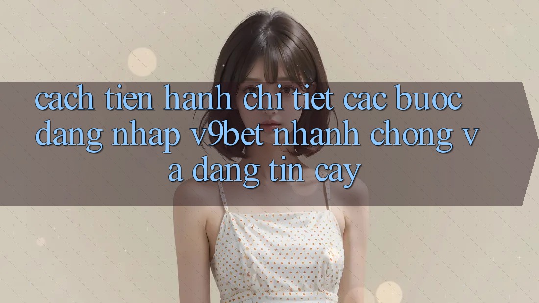 Cách tiến hành Chi Tiết Các Bước Đăng Nhập V9bet Nhanh chóng và Đáng tin cậy