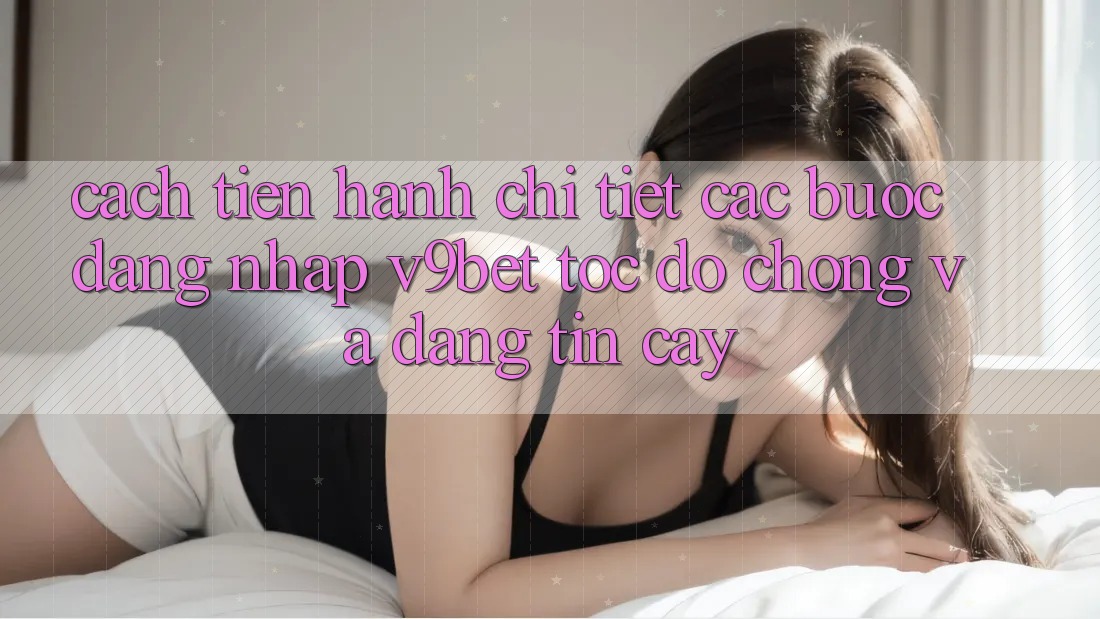 Cách tiến hành Chi Tiết Các Bước Đăng Nhập V9bet Tốc độ Chóng và Đáng tin cậy Cách tiến hành Chi Tiết Các Bước Đăng Nhập V9bet Tốc độ Chóng và Đáng tin cậy