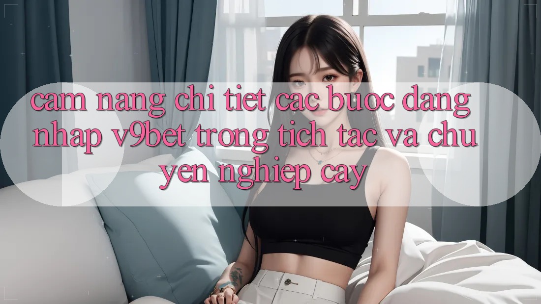 Cẩm nang Chi Tiết Các Bước Đăng Nhập V9bet Trong tích tắc và Chuyên nghiệp cậy