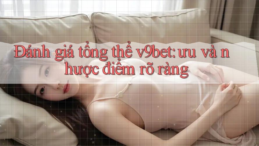Đánh giá tổng thể v9bet: ưu và nhược điểm rõ ràng