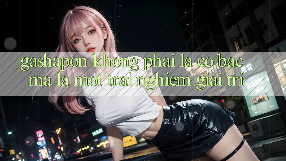 “Gashapon” Không Phải Là Cờ Bạc, Mà Là Một Trải Nghiệm Giải Trí