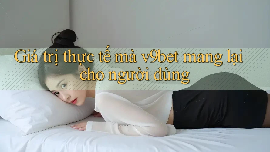 Giá trị thực tế mà v9bet mang lại cho người dùng