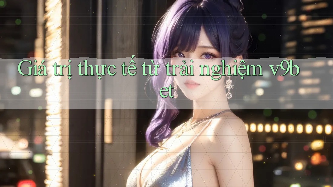 Giá trị thực tế từ trải nghiệm v9bet Giá trị thực tế từ trải nghiệm v9bet