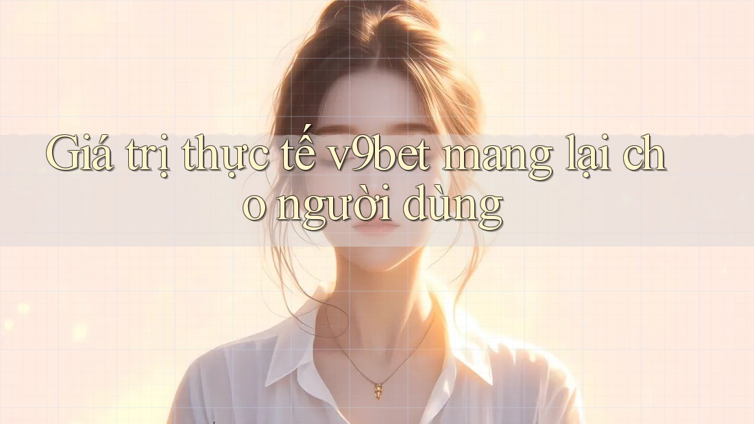 Giá trị thực tế v9bet mang lại cho người dùng