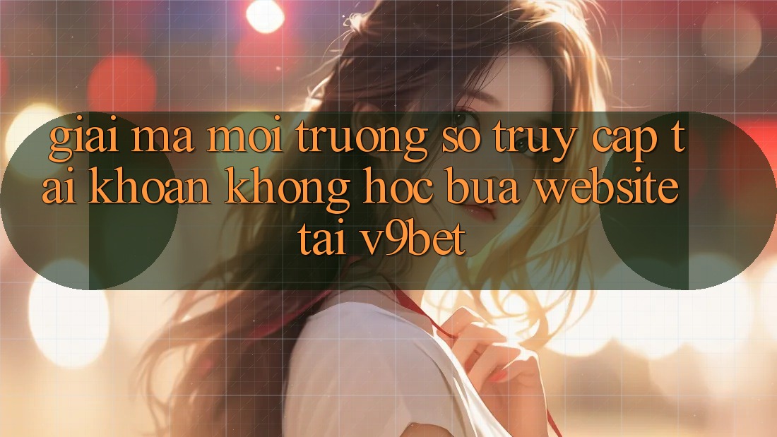 Giải Mã Môi trường số “Truy cập tài khoản Không hóc búa Website” Tại V9bet Giải Mã Môi trường số “Truy cập tài khoản Không hóc búa Website” Tại V9bet
