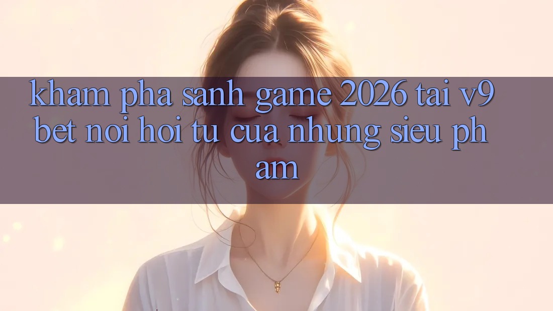 Khám Phá Sảnh Game 2026 Tại V9bet - Nơi Hội Tụ Của Những Siêu Phẩm Khám Phá Sảnh Game 2026 Tại V9bet - Nơi Hội Tụ Của Những Siêu Phẩm