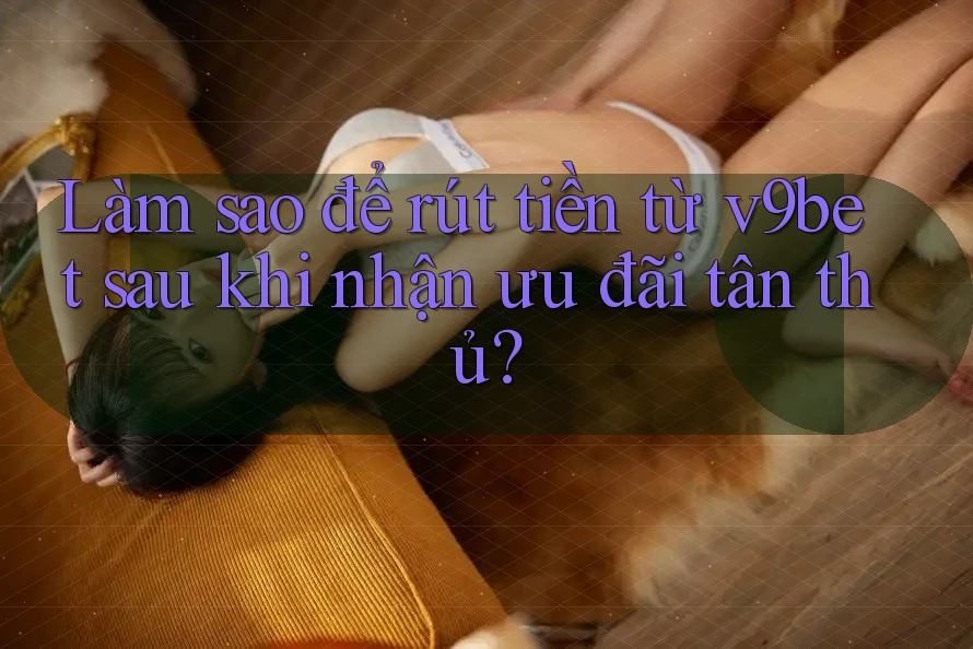 Làm sao để rút tiền từ v9bet sau khi nhận ưu đãi tân thủ?