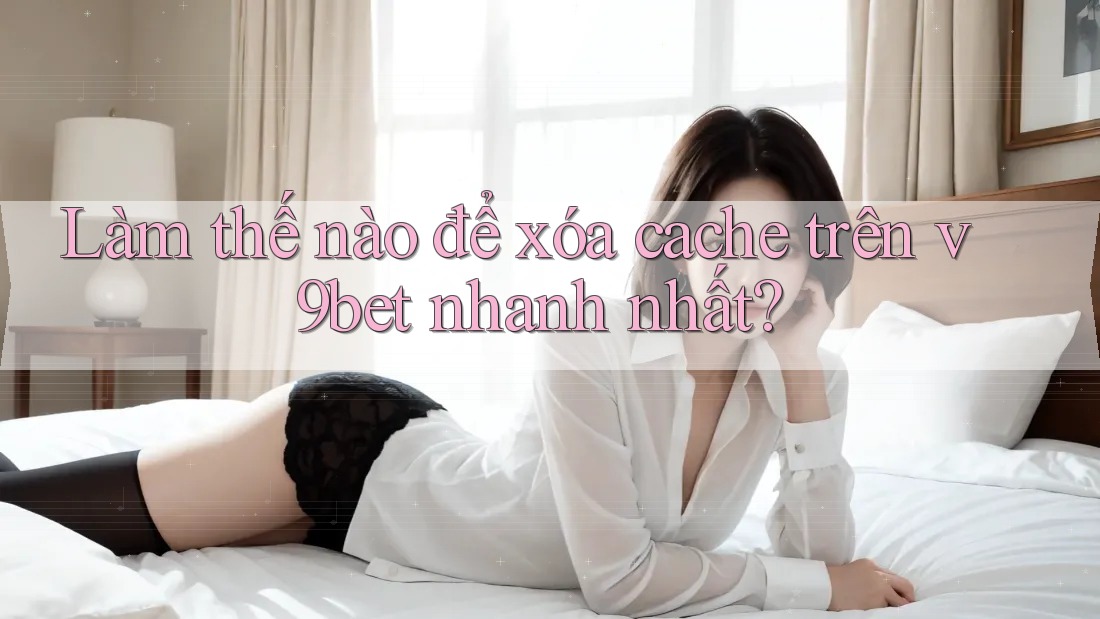Làm thế nào để xóa cache trên v9bet nhanh nhất?