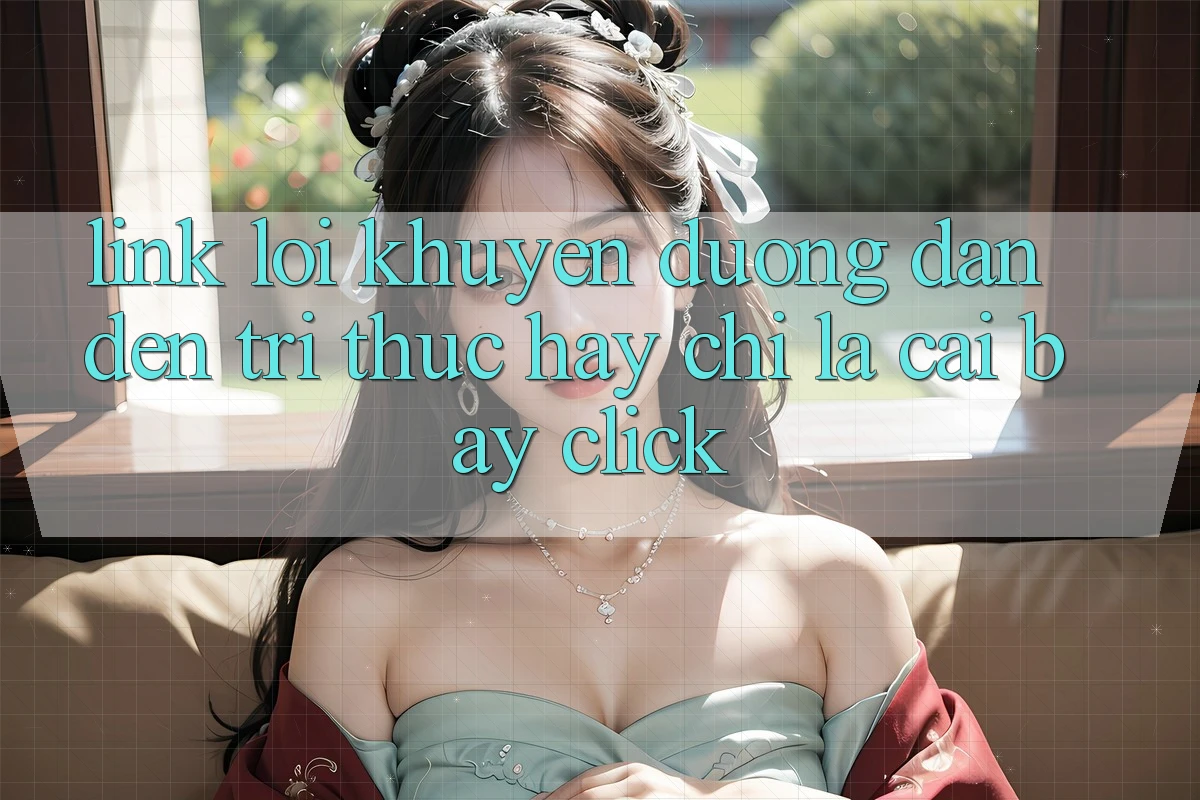“Link Lời Khuyên” – Đường Dẫn Đến Tri Thức Hay Chỉ Là Cái Bẫy Click? “Link Lời Khuyên” – Đường Dẫn Đến Tri Thức Hay Chỉ Là Cái Bẫy Click?
