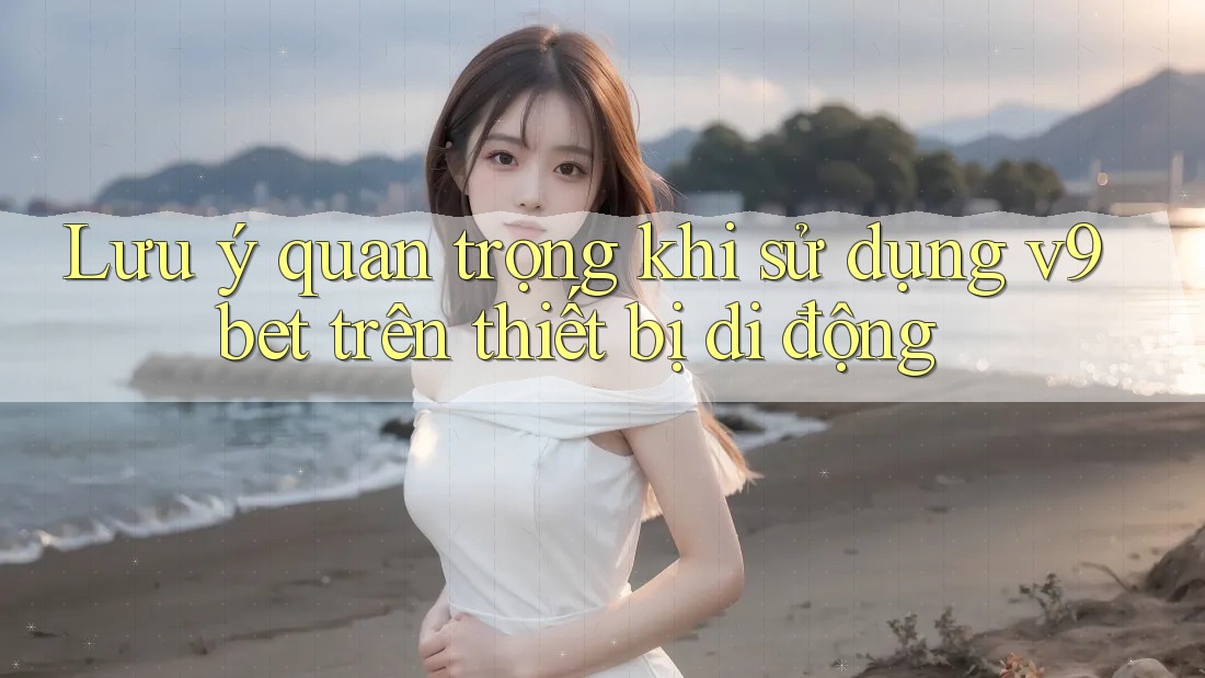 Lưu ý quan trọng khi sử dụng v9bet trên thiết bị di động