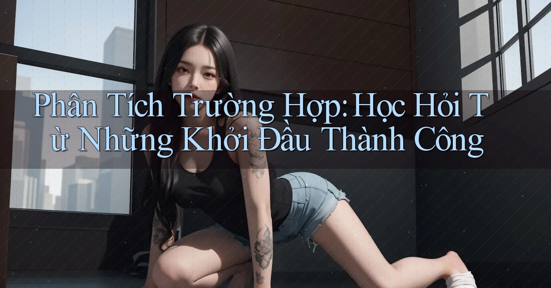Phân Tích Trường Hợp: Học Hỏi Từ Những Khởi Đầu Thành Công Phân Tích Trường Hợp: Học Hỏi Từ Những Khởi Đầu Thành Công