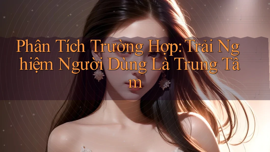 Phân Tích Trường Hợp: Trải Nghiệm Người Dùng Là Trung Tâm