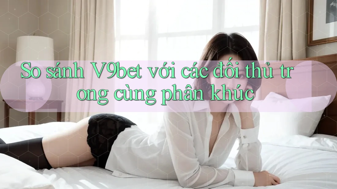 So sánh V9bet với các đối thủ trong cùng phân khúc So sánh V9bet với các đối thủ trong cùng phân khúc