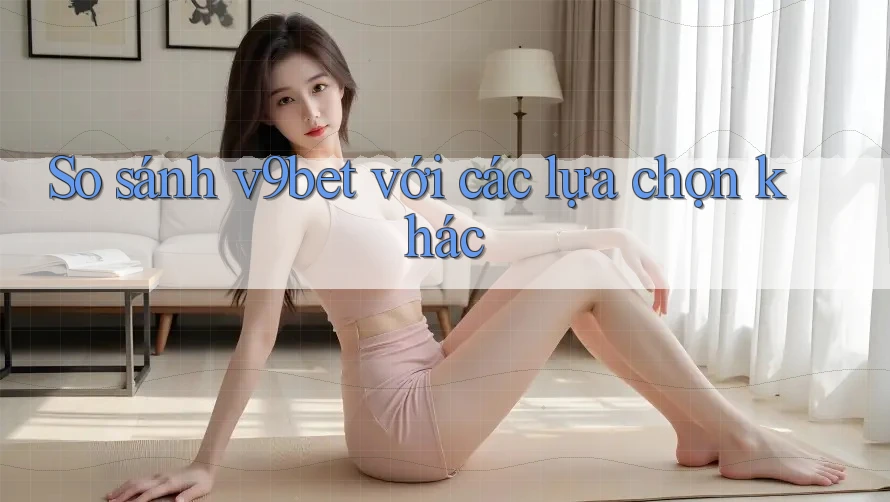 So sánh v9bet với các lựa chọn khác