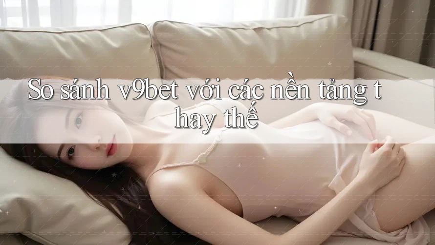 So sánh v9bet với các nền tảng thay thế