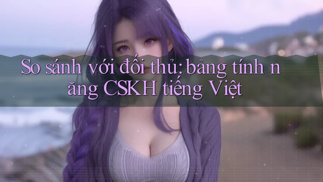 So sánh với đối thủ: bảng tính năng CSKH tiếng Việt