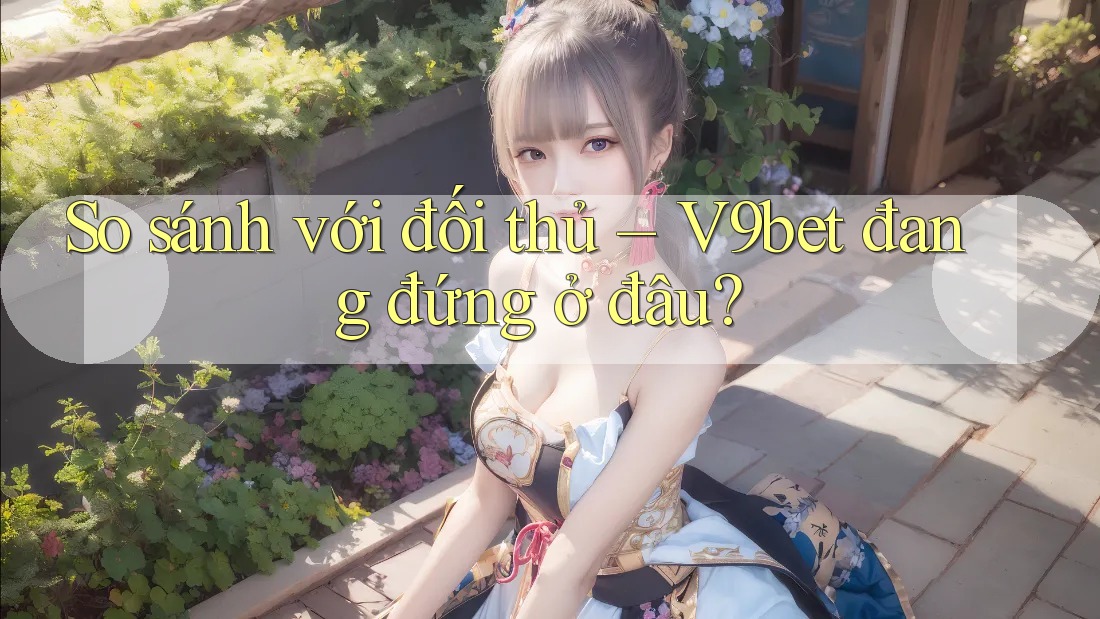 So sánh với đối thủ – V9bet đang đứng ở đâu? So sánh với đối thủ – V9bet đang đứng ở đâu?