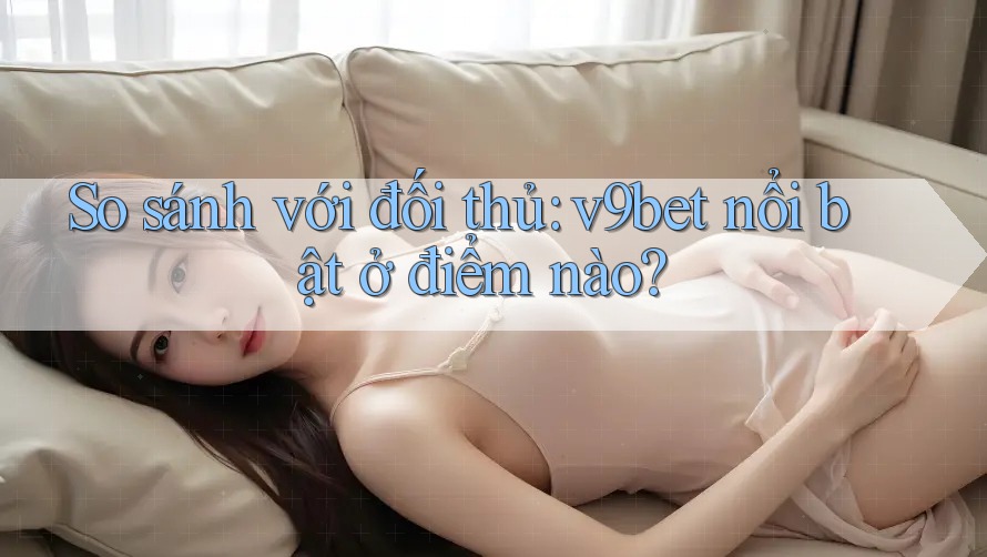 So sánh với đối thủ: v9bet nổi bật ở điểm nào?