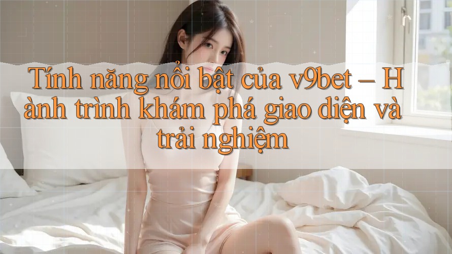 Tính năng nổi bật của v9bet – Hành trình khám phá giao diện và trải nghiệm
