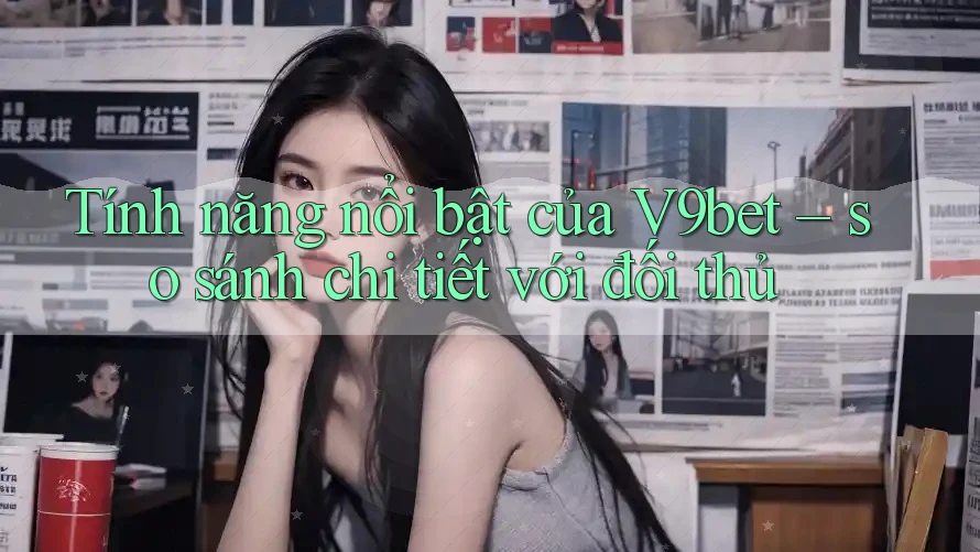 Tính năng nổi bật của V9bet – so sánh chi tiết với đối thủ