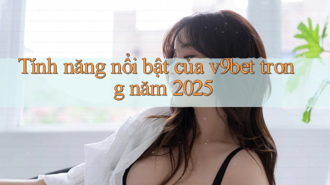 Tính năng nổi bật của v9bet trong năm 2025