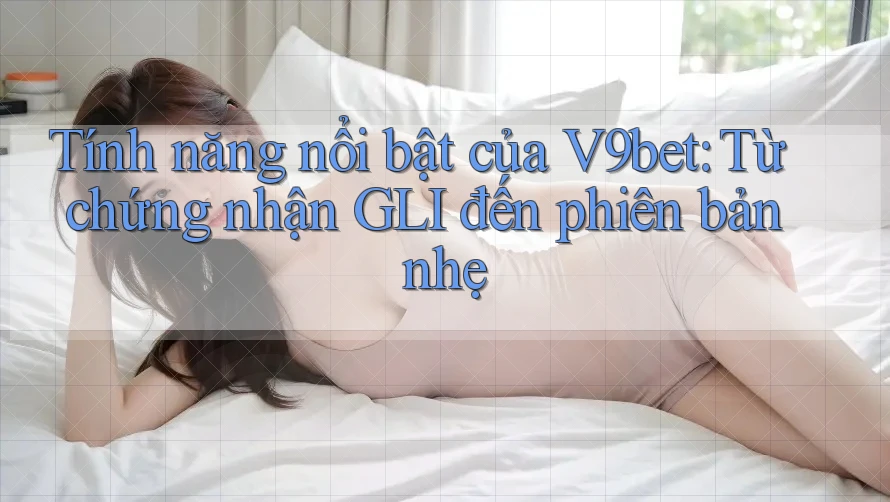 Tính năng nổi bật của V9bet: Từ chứng nhận GLI đến phiên bản nhẹ