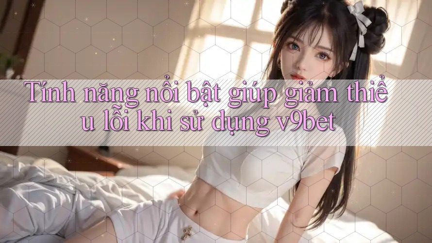 Tính năng nổi bật giúp giảm thiểu lỗi khi sử dụng v9bet