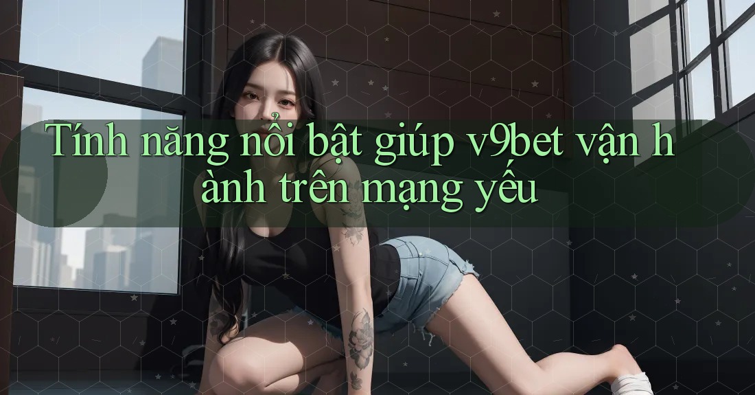Tính năng nổi bật giúp v9bet vận hành trên mạng yếu