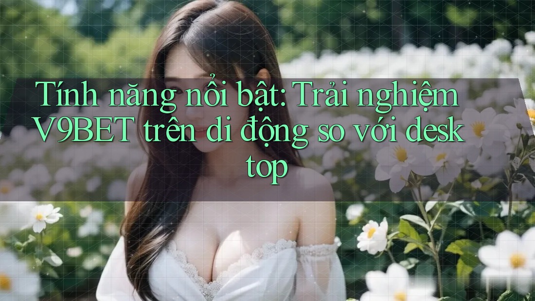 Tính năng nổi bật: Trải nghiệm V9BET trên di động so với desktop