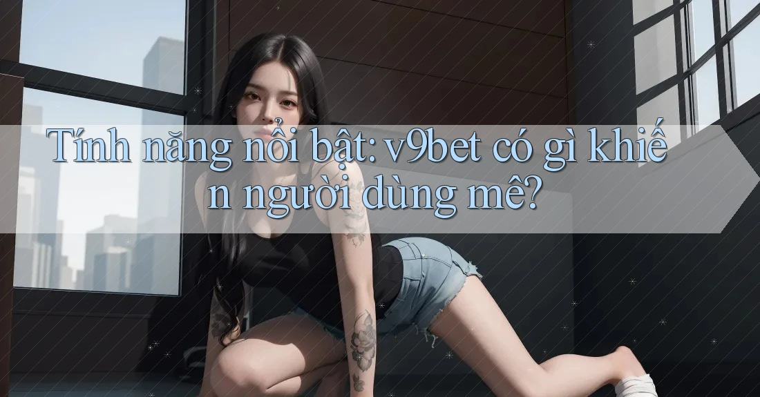 Tính năng nổi bật: v9bet có gì khiến người dùng mê?