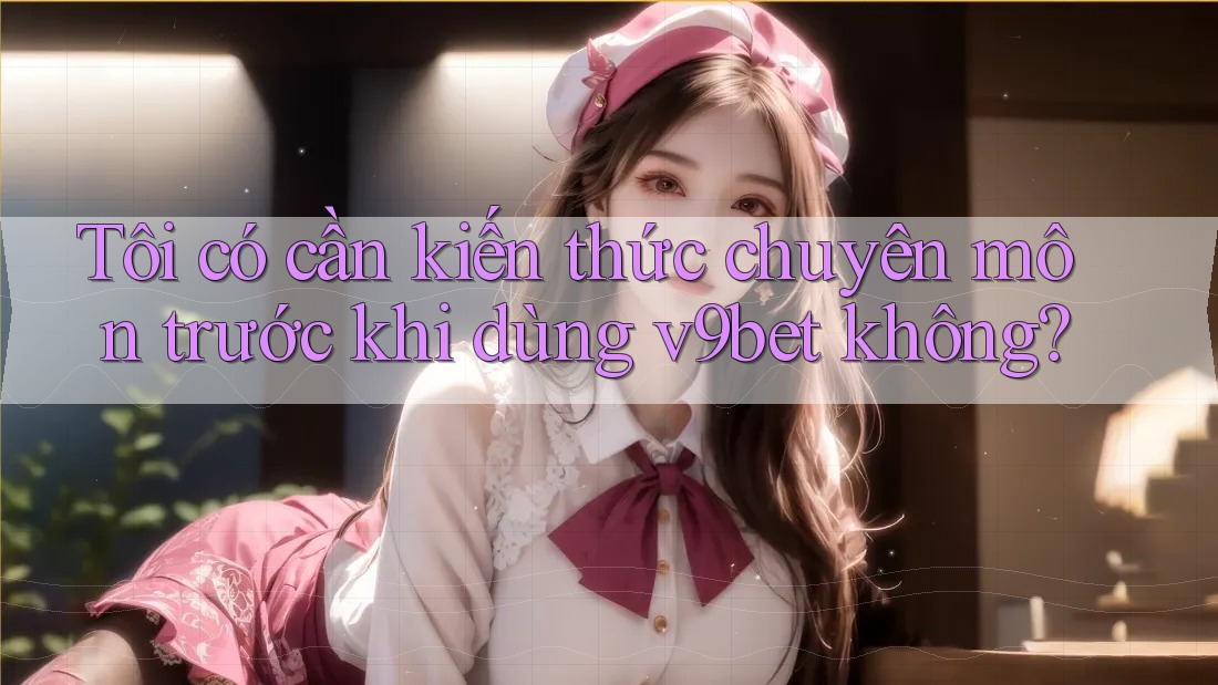 Tôi có cần kiến thức chuyên môn trước khi dùng v9bet không?