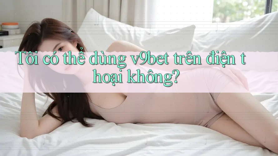 Tôi có thể dùng v9bet trên điện thoại không?
