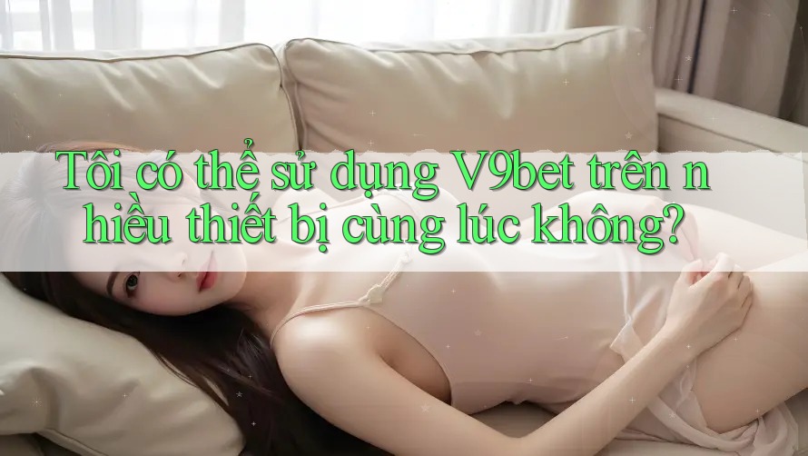 Tôi có thể sử dụng V9bet trên nhiều thiết bị cùng lúc không?