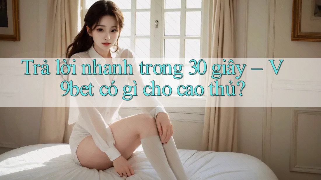 Trả lời nhanh trong 30 giây – V9bet có gì cho cao thủ? Trả lời nhanh trong 30 giây – V9bet có gì cho cao thủ?