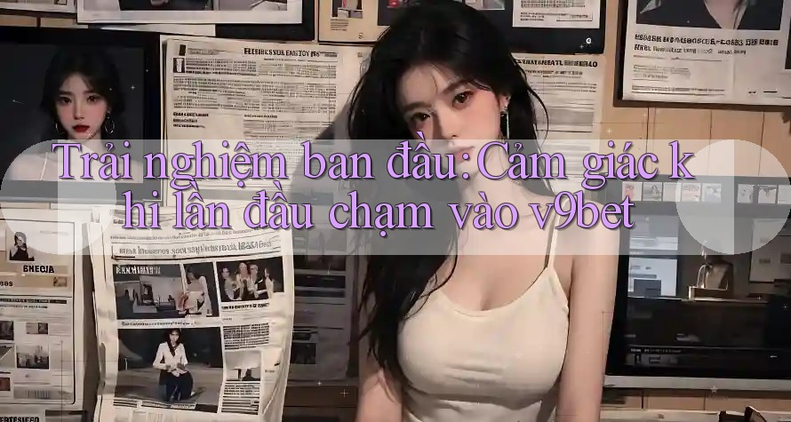 Trải nghiệm ban đầu: Cảm giác khi lần đầu chạm vào v9bet