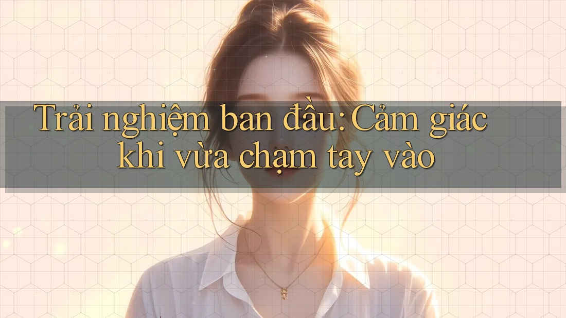 Trải nghiệm ban đầu: Cảm giác khi vừa chạm tay vào